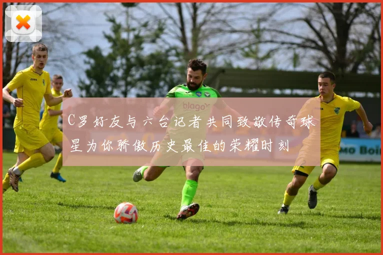 C罗好友与六台记者共同致敬传奇球星为你骄傲历史最佳的荣耀时刻