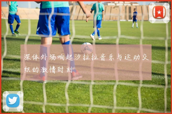 深体外场响起沙拉拉音乐与运动交织的激情时刻