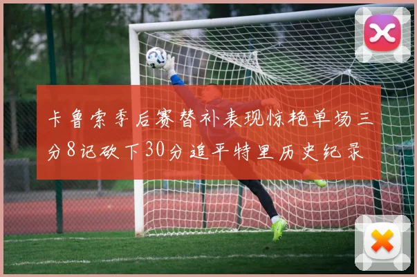 卡鲁索季后赛替补表现惊艳单场三分8记砍下30分追平特里历史纪录