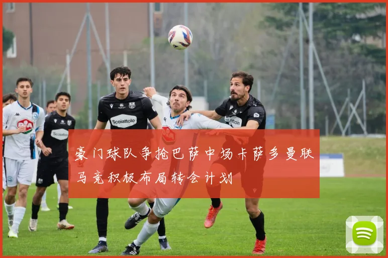豪门球队争抢巴萨中场卡萨多曼联马竞积极布局转会计划