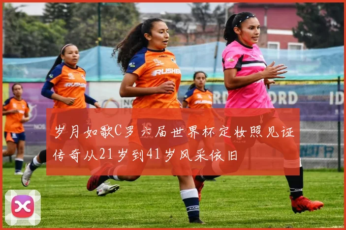 岁月如歌C罗六届世界杯定妆照见证传奇从21岁到41岁风采依旧