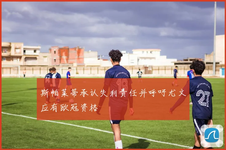 斯帕莱蒂承认失利责任并呼吁尤文应有欧冠资格