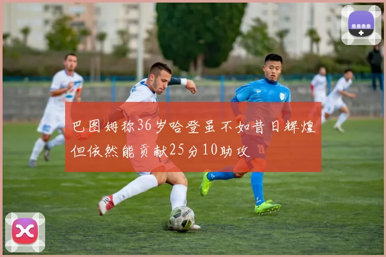 巴图姆称36岁哈登虽不如昔日辉煌但依然能贡献25分10助攻