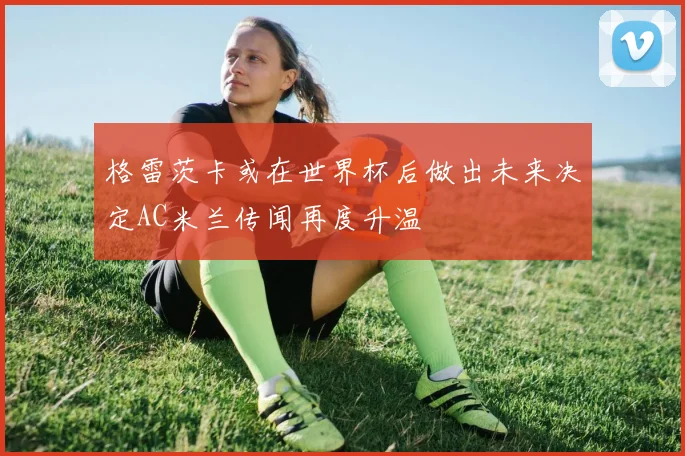 格雷茨卡或在世界杯后做出未来决定AC米兰传闻再度升温