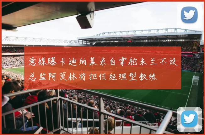意媒曝卡迪纳莱亲自掌舵米兰不设总监阿莫林将担任经理型教练