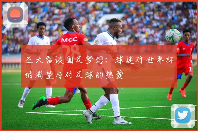 王大雷谈国足梦想：球迷对世界杯的渴望与对足球的热爱