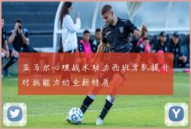 亚马尔心理战术助力西班牙队提升对抗能力的全新特质