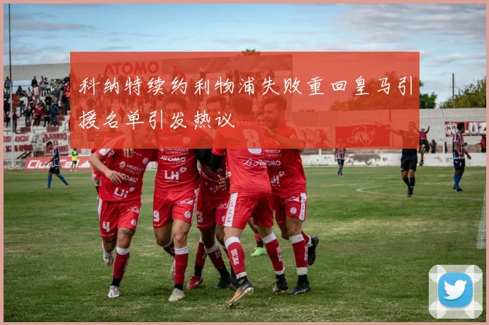 科纳特续约利物浦失败重回皇马引援名单引发热议
