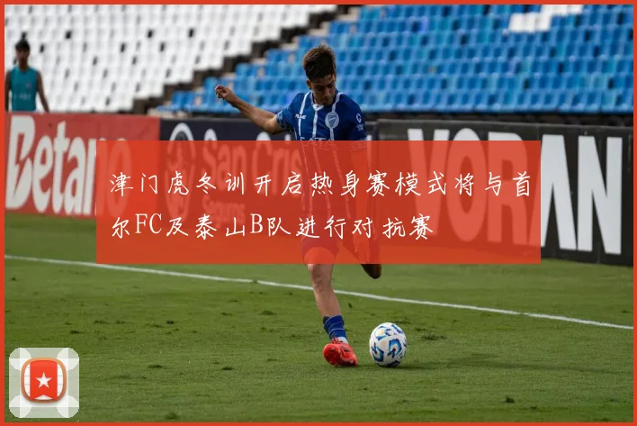 津门虎冬训开启热身赛模式将与首尔FC及泰山B队进行对抗赛