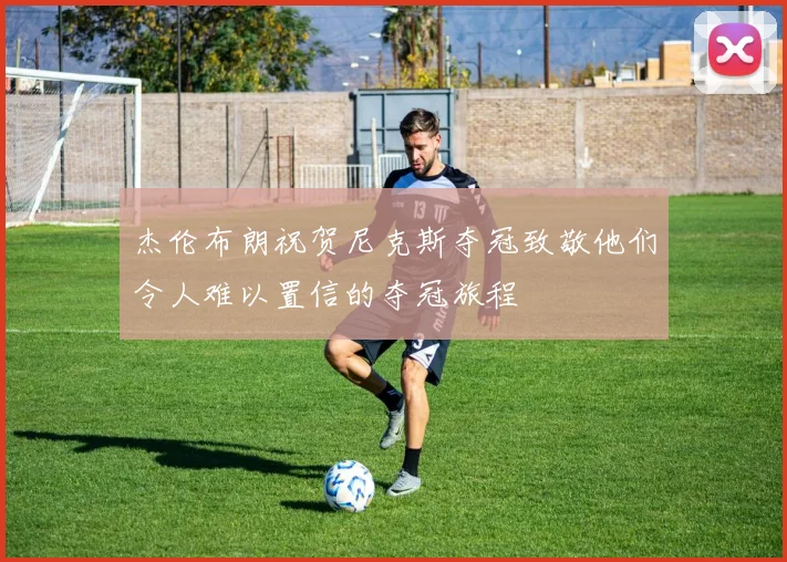 杰伦布朗祝贺尼克斯夺冠致敬他们令人难以置信的夺冠旅程