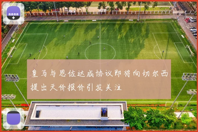 皇马与恩佐达成协议即将向切尔西提出天价报价引发关注