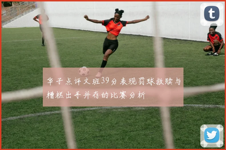 华子点评文班39分表现罚球救赎与糟糕出手并存的比赛分析