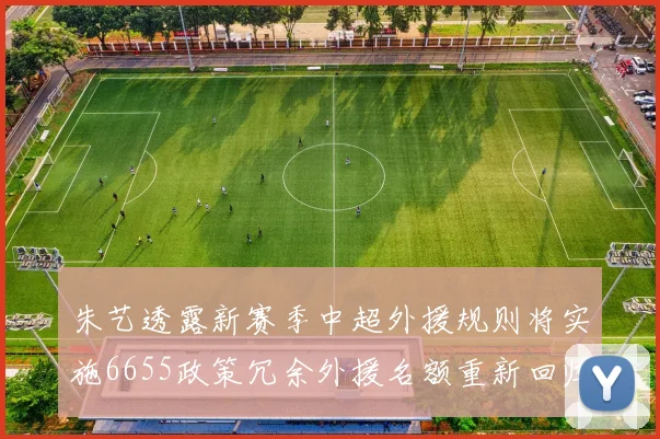 朱艺透露新赛季中超外援规则将实施6655政策冗余外援名额重新回归球队配置