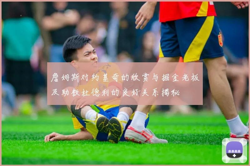 詹姆斯对约基奇的欣赏与掘金老板及助教杜德利的良好关系揭秘