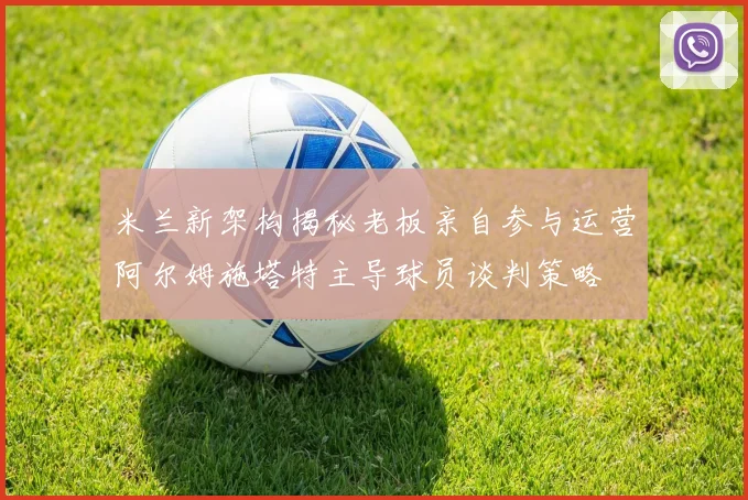 米兰新架构揭秘老板亲自参与运营阿尔姆施塔特主导球员谈判策略