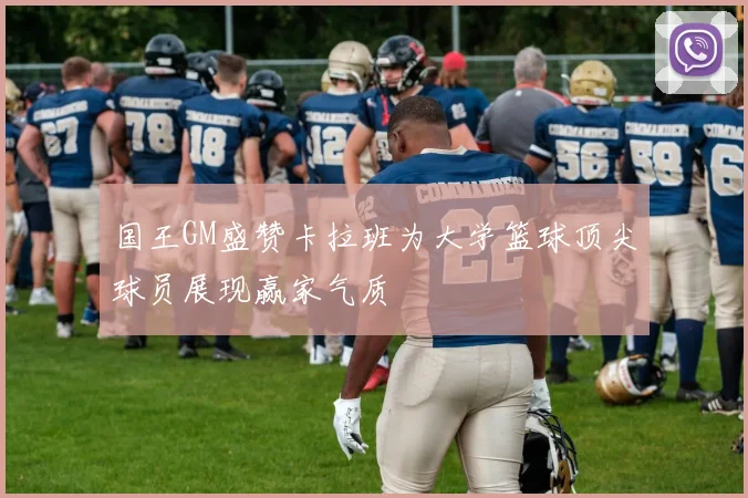 国王GM盛赞卡拉班为大学篮球顶尖球员展现赢家气质