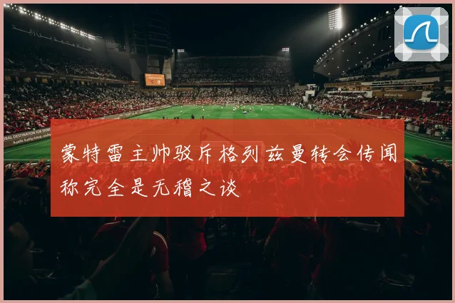 蒙特雷主帅驳斥格列兹曼转会传闻称完全是无稽之谈