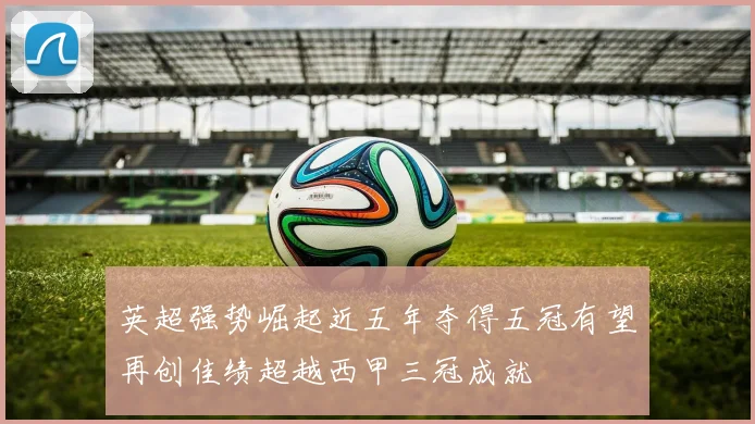 英超强势崛起近五年夺得五冠有望再创佳绩超越西甲三冠成就
