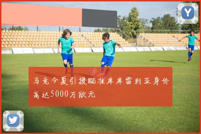 马竞今夏引援瞄准库库雷利亚身价高达5000万欧元