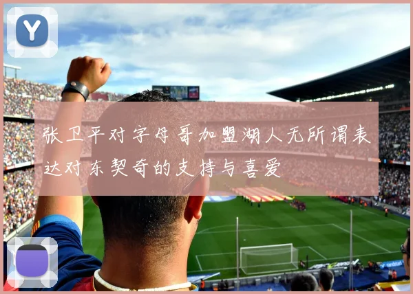 张卫平对字母哥加盟湖人无所谓表达对东契奇的支持与喜爱