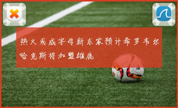 热火或成字母新东家预计希罗韦尔哈克斯将加盟雄鹿