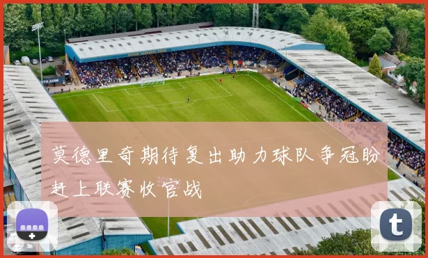 莫德里奇期待复出助力球队争冠盼赶上联赛收官战