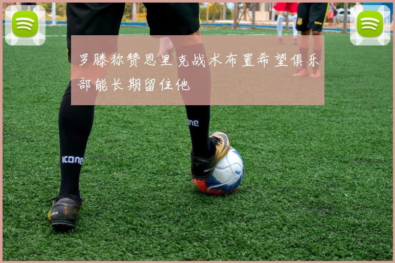 罗滕称赞恩里克战术布置希望俱乐部能长期留住他