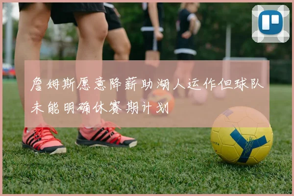 詹姆斯愿意降薪助湖人运作但球队未能明确休赛期计划