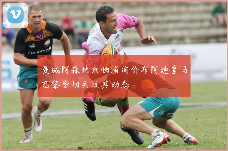 曼城阿森纳利物浦询价布阿迪皇马巴黎密切关注其动态