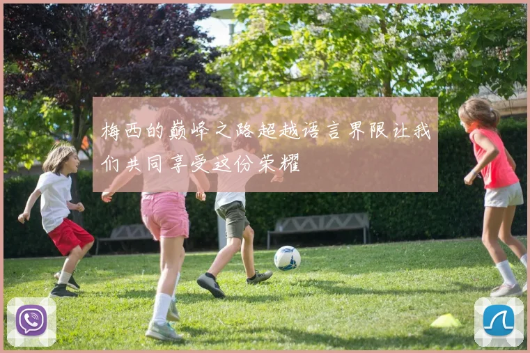 梅西的巅峰之路超越语言界限让我们共同享受这份荣耀