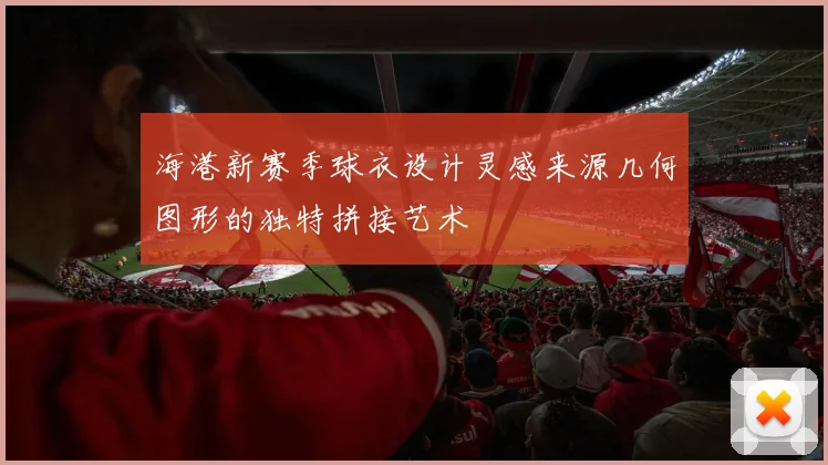 海港新赛季球衣设计灵感来源几何图形的独特拼接艺术